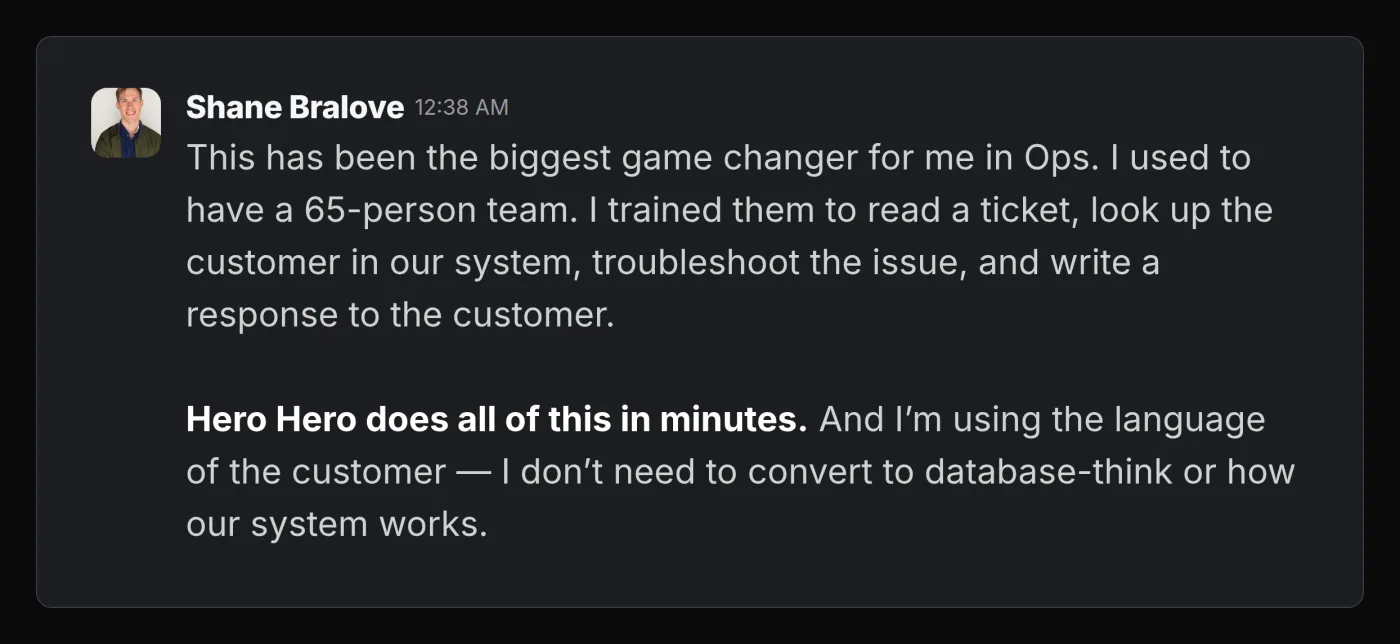 Slack message from Shane Bralove saying Hero Hero has been the biggest game changer for him in operations. He used to have a 65-person team trained to read a ticket, look up the customer in the system, troubleshoot the issue, and write a response. Hero Hero now does all of this in minutes, and he works in the language of the customer without converting to database terms.